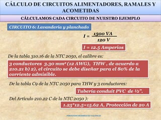 CÁLCULO DE CIRCUITOS ALIMENTADORES, RAMALES Y
ACOMETIDAS
1500 VA
120 V
I =
Tubería conduit PVC de ½”.
3 conductores 3.30 mm2 (12 AWG), THW , de acuerdo a
210.21 b) 2), el circuito se debe diseñar para el 80% de la
corriente admisible.
1.25*12.5=15.62 A, Protección de 20 A
Del Artículo 210.22 C de la NTC 2050 ):
CIRCUITO 6: Lavandería y planchado
De la tabla 310.16 de la NTC 2050, el calibre es:
De la tabla C9 de la NTC 2050 para THW y 3 conductores:
I = 12.5 Amperios
CÁLCULAMOS CADA CIRCUITO DE NUESTRO EJEMPLO
FERNANDO RODRÍGUEZ VALENCIA
 