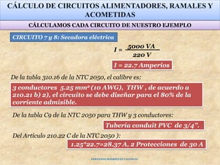 CÁLCULO DE CIRCUITOS ALIMENTADORES, RAMALES Y
ACOMETIDAS
5000 VA
220 V
I =
Tubería conduit PVC de 3/4”.
3 conductores 5.25 mm2 (10 AWG), THW , de acuerdo a
210.21 b) 2), el circuito se debe diseñar para el 80% de la
corriente admisible.
1.25*22.7=28.37 A, 2 Protecciones de 30 A
Del Artículo 210.22 C de la NTC 2050 ):
CIRCUITO 7 y 8: Secadora eléctrica
De la tabla 310.16 de la NTC 2050, el calibre es:
De la tabla C9 de la NTC 2050 para THW y 3 conductores:
I = 22.7 Amperios
CÁLCULAMOS CADA CIRCUITO DE NUESTRO EJEMPLO
FERNANDO RODRÍGUEZ VALENCIA
 