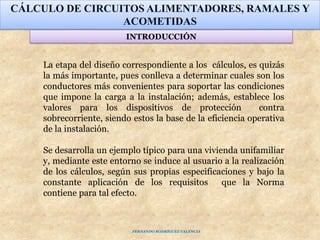 La etapa del diseño correspondiente a los cálculos, es quizás
la más importante, pues conlleva a determinar cuales son los
conductores más convenientes para soportar las condiciones
que impone la carga a la instalación; además, establece los
valores para los dispositivos de protección contra
sobrecorriente, siendo estos la base de la eficiencia operativa
de la instalación.
Se desarrolla un ejemplo típico para una vivienda unifamiliar
y, mediante este entorno se induce al usuario a la realización
de los cálculos, según sus propias especificaciones y bajo la
constante aplicación de los requisitos que la Norma
contiene para tal efecto.
CÁLCULO DE CIRCUITOS ALIMENTADORES, RAMALES Y
ACOMETIDAS
INTRODUCCIÓN
FERNANDO RODRÍGUEZ VALENCIA
 