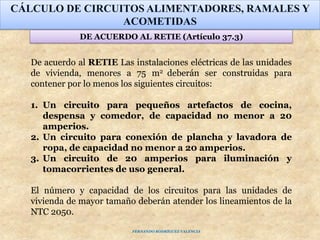 CÁLCULO DE CIRCUITOS ALIMENTADORES, RAMALES Y
ACOMETIDAS
DE ACUERDO AL RETIE (Artículo 37.3)
De acuerdo al RETIE Las instalaciones eléctricas de las unidades
de vivienda, menores a 75 m2 deberán ser construidas para
contener por lo menos los siguientes circuitos:
1. Un circuito para pequeños artefactos de cocina,
despensa y comedor, de capacidad no menor a 20
amperios.
2. Un circuito para conexión de plancha y lavadora de
ropa, de capacidad no menor a 20 amperios.
3. Un circuito de 20 amperios para iluminación y
tomacorrientes de uso general.
El número y capacidad de los circuitos para las unidades de
vivienda de mayor tamaño deberán atender los lineamientos de la
NTC 2050.
FERNANDO RODRÍGUEZ VALENCIA
 