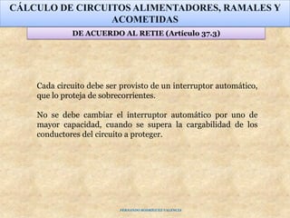 CÁLCULO DE CIRCUITOS ALIMENTADORES, RAMALES Y
ACOMETIDAS
DE ACUERDO AL RETIE (Artículo 37.3)
Cada circuito debe ser provisto de un interruptor automático,
que lo proteja de sobrecorrientes.
No se debe cambiar el interruptor automático por uno de
mayor capacidad, cuando se supera la cargabilidad de los
conductores del circuito a proteger.
FERNANDO RODRÍGUEZ VALENCIA
 