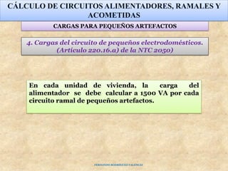 CÁLCULO DE CIRCUITOS ALIMENTADORES, RAMALES Y
ACOMETIDAS
4. Cargas del circuito de pequeños electrodomésticos.
(Artículo 220.16.a) de la NTC 2050)
En cada unidad de vivienda, la carga del
alimentador se debe calcular a 1500 VA por cada
circuito ramal de pequeños artefactos.
CARGAS PARA PEQUEÑOS ARTEFACTOS
FERNANDO RODRÍGUEZ VALENCIA
 
