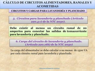 5. Circuitos para lavandería y planchado (Artículo
220.4 c) de la NTC 2050).
CÁLCULO DE CIRCUITOS ALIMENTADORES, RAMALES Y
ACOMETIDAS
CIRCUITOS Y CARGAS PARA LAVANDERÍA Y PLANCHADO
Debe existir al menos un circuito ramal de 20
amperios para conectar las salidas de tomacorriente
para lavandería y planchado.
6. Carga del circuito de lavandería y planchado.
(Artículo 220.16b) de la NTC 2050)
La carga del alimentador se debe calcular a no menos de 1500 VA
por cada circuito ramal para lavandería y planchado.
FERNANDO RODRÍGUEZ VALENCIA
 