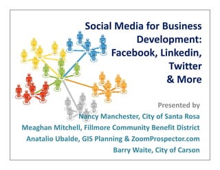 Social Media for Business
                              Development:
                         Facebook, Linkedin,
                                     Twitter
                                     & More

                                         Presented by
                Nancy Manchester, City of Santa Rosa
Meaghan Mitchell, Fillmore Community Benefit District
 Anatalio Ubalde, GIS Planning & ZoomProspector.com
                           Barry Waite, City of Carson
 