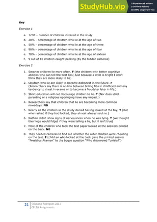 21 Cristiana Rodrigues 2011
CELTA Assignments
Key
Exercise 1
a. 1200 – number of children involved in the study
b. 20% - percentage of children who lie at the age of two
c. 50% - percentage of children who lie at the age of three
d. 90% - percentage of children who lie at the age of four
e. 70% - percentage of children who lie at the age of sixteen
f. 9 out of 10 children caught peeking (by the hidden cameras)
Exercise 2
1. Smarter children lie more often. F (the children with better cognitive
abilities who can tell the best lies; Just because a child is bright I don’t
think they are more likely to lie)
2. Children who lie are likely to become dishonest in the future. F
(Researchers say there is no link between telling fibs in childhood and any
tendency to cheat in exams or to become a fraudster later in life.)
3. Strict education will not discourage children to lie. T (Nor does strict
parenting or a religious upbringing have any impact.)
4. Researchers say that children that lie are becoming more common
nowadays. NG
5. Nearly all the children in the study denied having looked at the toy. T (But
when asked if they had looked, they almost always said no.)
6. Nathan didn't show signs of nervousness when he was lying. T (we thought
their legs would fidget if they were telling a lie, but it isn’t true)
7. Most of the children who took the test paper looked at the answers printed
on the back. NG
8. They needed cameras to find out whether the older children were cheating
on the test. F (children who looked at the back gave the printed answer
“Presidius Akeman” to the bogus question “Who discovered Tunisia?”)
 