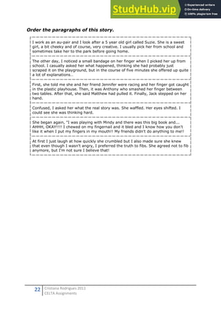 22 Cristiana Rodrigues 2011
CELTA Assignments
Order the paragraphs of this story.
I work as an au-pair and I look after a 5 year old girl called Suzie. She is a sweet
girl, a bit cheeky and of course, very creative. I usually pick her from school and
sometimes take her to the park before going home.
The other day, I noticed a small bandage on her finger when I picked her up from
school. I casually asked her what happened, thinking she had probably just
scraped it on the playground, but in the course of five minutes she offered up quite
a lot of explanations…
First, she told me she and her friend Jennifer were racing and her finger got caught
in the plastic playhouse. Then, it was Anthony who smashed her finger between
two tables. After that, she said Matthew had pulled it. Finally, Jack stepped on her
hand.
Confused, I asked her what the real story was. She waffled. Her eyes shifted. I
could see she was thinking hard.
She began again, "I was playing with Mindy and there was this big book and...
AHHH, OKAY!!!! I chewed on my fingernail and it bled and I know how you don't
like it when I put my fingers in my mouth!! My friends didn't do anything to me!!
At first I just laugh at how quickly she crumbled but I also made sure she knew
that even though I wasn't angry, I preferred the truth to fibs. She agreed not to fib
anymore, but I'm not sure I believe that!
 
