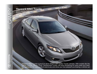CAMRY   Heyward Allen Toyota
        2910 Atlanta Highway
        Athens, GA 30606
        888-777-0611
        http://www.heywardallentoyota.com/
2011




              Heyward Allen Toyota is proud to serve Athens with quality Toyota vehicles. With models like the
              Camry, Corolla, Venza, Prius, Tacoma and Tundra, we have something for every taste and need.
              We appreciate the opportunity to serve you and show you how pleasant purchasing a vehicle can
              be.
 