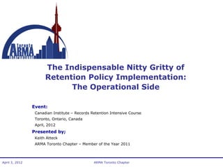 The Indispensable Nitty Gritty of
Retention Policy Implementation:
The Operational Side
Event:
Canadian Institute – Records Retention Intensive Course
Toronto, Ontario, Canada
April, 2012

Presented by;
Keith Atteck
ARMA Toronto Chapter – Member of the Year 2011

April 3, 2012

ARMA Toronto Chapter

 