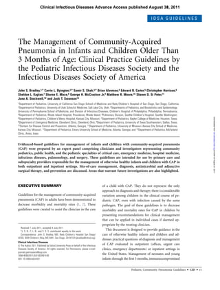 Clinical Infectious Diseases Advance Access published August 30, 2011
                                                                                    31,

                                                                                                                             IDSA GUIDELINES




The Management of Community-Acquired
Pneumonia in Infants and Children Older Than
3 Months of Age: Clinical Practice Guidelines by
the Pediatric Infectious Diseases Society and the
Infectious Diseases Society of America
John S. Bradley,1,a Carrie L. Byington,2,a Samir S. Shah,3,a Brian Alverson,4 Edward R. Carter,5 Christopher Harrison,6
Sheldon L. Kaplan,7 Sharon E. Mace,8 George H. McCracken Jr,9 Matthew R. Moore,10 Shawn D. St Peter,11
Jana A. Stockwell,12 and Jack T. Swanson13
1Department   of Pediatrics, University of California San Diego School of Medicine and Rady Children's Hospital of San Diego, San Diego, California;
2Department of Pediatrics,  University of Utah School of Medicine, Salt Lake City, Utah; 3Departments of Pediatrics, and Biostatistics and Epidemiology,
University of Pennsylvania School of Medicine, and Division of Infectious Diseases, Children's Hospital of Philadelphia, Philadelphia, Pennsylvania;
4Department of Pediatrics, Rhode Island Hospital, Providence, Rhode Island; 5Pulmonary Division, Seattle Children's Hospital, Seattle Washington;




                                                                                                                                                                              Downloaded from cid.oxfordjournals.org at IDSA on August 31, 2011
6Department of Pediatrics, Children's Mercy Hospital, Kansas City, Missouri; 7Department of Pediatrics, Baylor College of Medicine, Houston, Texas;
8Department of Emergency Medicine, Cleveland Clinic, Cleveland, Ohio; 9Department of Pediatrics, University of Texas Southwestern, Dallas, Texas;
10Centers for Disease Control and Prevention, Atlanta, Georgia; 11Department of Pediatrics, University of Missouri–Kansas City School of Medicine,

Kansas City, Missouri; 12Department of Pediatrics, Emory University School of Medicine, Atlanta, Georgia; and 13Department of Pediatrics, McFarland
Clinic, Ames, Iowa


Evidenced-based guidelines for management of infants and children with community-acquired pneumonia
(CAP) were prepared by an expert panel comprising clinicians and investigators representing community
pediatrics, public health, and the pediatric specialties of critical care, emergency medicine, hospital medicine,
infectious diseases, pulmonology, and surgery. These guidelines are intended for use by primary care and
subspecialty providers responsible for the management of otherwise healthy infants and children with CAP in
both outpatient and inpatient settings. Site-of-care management, diagnosis, antimicrobial and adjunctive
surgical therapy, and prevention are discussed. Areas that warrant future investigations are also highlighted.



EXECUTIVE SUMMARY                                                                     of a child with CAP. They do not represent the only
                                                                                      approach to diagnosis and therapy; there is considerable
Guidelines for the management of community-acquired                                   variation among children in the clinical course of pe-
pneumonia (CAP) in adults have been demonstrated to                                   diatric CAP, even with infection caused by the same
decrease morbidity and mortality rates [1, 2]. These                                  pathogen. The goal of these guidelines is to decrease
guidelines were created to assist the clinician in the care                           morbidity and mortality rates for CAP in children by
                                                                                      presenting recommendations for clinical management
                                                                                      that can be applied in individual cases if deemed ap-
                                                                                      propriate by the treating clinician.
  Received 1 July 2011; accepted 8 July 2011.
  a
   J. S. B., C. L. B., and S. S. S. contributed equally to this work.
                                                                                         This document is designed to provide guidance in the
  Correspondence: John S. Bradley, MD, Rady Children's Hospital San Diego/            care of otherwise healthy infants and children and ad-
UCSD, 3020 Children's Way, MC 5041, San Diego, CA 92123 (jbradley@rchsd.org).
                                                                                      dresses practical questions of diagnosis and management
Clinical Infectious Diseases
Ó The Author 2011. Published by Oxford University Press on behalf of the Infectious   of CAP evaluated in outpatient (ofﬁces, urgent care
Diseases Society of America. All rights reserved. For Permissions, please e-mail:     clinics, emergency departments) or inpatient settings in
journals.permissions@oup.com.
1058-4838/2011/537-0024$14.00
                                                                                      the United States. Management of neonates and young
DOI: 10.1093/cid/cir531                                                               infants through the ﬁrst 3 months, immunocompromised


                                                                                                          Pediatric Community Pneumonia Guidelines         d   CID   d   e1
 