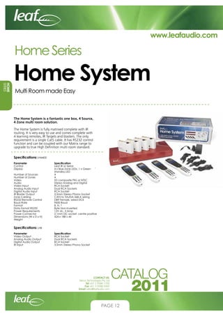 www.leafaudio.com

Home Series
HOME
SERIES

Home System
Multi Room made Easy

The Home System is a fantastic one box, 4 Source,
4 Zone multi room solution.
The Home System is fully matrixed complete with IR
routing. It is very easy to use and comes complete with
4 learning remotes, IR Targets and blasters. The only
requirement is a single Cat5 cable. It has RS232 control
function and can be coupled with our Matrix range to
upgrade to true High Definition multi room standard.
Specifications LHI4400
Parameter 		
Control			
Display			
			
Number of Sources		
Number of Zones		
Video			
Audio			
Video Input		
Analog Audio Input		
Digital Audio Input		
IR Blaster Output		
Zone Cabling		
RS232 Remote Control	
Baud Rate			
Format			
Data format RS232		
Power Requirements		
Power Connector		
Dimensions (W x D x H)	
Weight

Specification
Leaf IR or Serial
4 x Blue Zone LEDs, 1 x Green 	 `	
Standby LED
4
4
SD composite PAL or NTSC
Stereo Analog and Digital
RCA Socket
Dual RCA Sockets
RCA Socket
3.5mm Stereo Phono Socket
CAT5 to TIA/EIA-568-A wiring
DB9 Female, wired DCE
9600 Baud
8, N, 1
Byte Non-Inverted
12V dc, 3 Amp
2.1mm DC socket, centre positive
424 x 188 x 44

Specifications LHB
Parameter 		
Video Output		
Analog Audio Output	
Digital Audio Output		
IR Input			

Specification
RCA Socket
Dual RCA Sockets
RCA Socket
3.5mm Stereo Phono Socket

CONTACT US:
Nexus Technologies Pty Ltd
Tel +61 3 9586 1700
Fax +61 3 9588 0400
Email sales@leafaudio.com

PAGE 12

 