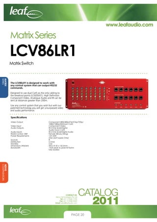 www.leafaudio.com

Matrix Series

LCV86LR1
Matrix Switch

MATRIX
SERIES

The LCV86LR1 is designed to work with
any control system that can output RS232
commands.
Designed to use dual Cat5 as the only cabling to
the breakout points (LCB20LR1), High Definition
Component Video, Analogue Audio and IR can be
sent at distances greater than 200m.
Use any control system that you wish but with our
patented technology you will get unsurpassed video
and audio performance.
Specifications
Video Output			
				
Video Input			
Audio Outputs			
				
Audio Inputs			
RS232 Control- DB9 			
Power Requirements			
				
Sources				
Distribution			
Standby				
Dimensions (WxDxH)			
Bandwidth			
				

Component 480i/480p576i/576p/720p/		
1080i/1080p(30)Down Cat5
Component Video
RCA line level/Digital 			
Audio Down Cat5
RCA line level/Digital Audio			
Female (Binary String)
12V 25W
(Use Leaf Supply Only)
8
6 Zone
Low
435.5 X 32 x 132.5mm
1Volt peak to peak @75ohm
fully loaded

NEXUS
COMPARATORS
CONTACT US:
Nexus Technologies Pty Ltd
Tel +61 3 9586 1700
Fax +61 3 9588 0400
Email sales@leafaudio.com

PAGE 20

 