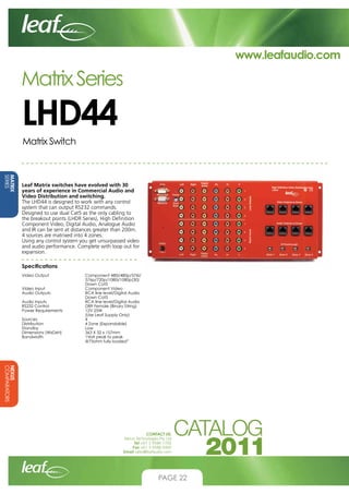 www.leafaudio.com

Matrix Series

LHD44
Matrix Switch

MATRIX
SERIES

Leaf Matrix switches have evolved with 30
years of experience in Commercial Audio and
Video Distribution and switching.
The LHD44 is designed to work with any control
system that can output RS232 commands.
Designed to use dual Cat5 as the only cabling to
the breakout points (LHDR Series), High Definition
Component Video, Digital Audio, Analogue Audio
and IR can be sent at distances greater than 200m.
4 sources are matrixed into 4 zones.
Using any control system you get unsurpassed video
and audio performance. Complete with loop out for
expansion.
Specifications		
Video Output		
			
			
Video Input		
Audio Outputs		
			
Audio Inputs		
RS232 Control		
Power Requirements		
			
Sources			
Distribution		
Standby			
Dimensions (WxDxH)		
Bandwidth		
			

Component 480i/480p/576i/	
576p/720p/1080i/1080p(30) 	
Down Cat5
Component Video
RCA line level/Digital Audio 	
Down Cat5
RCA line level/Digital Audio
DB9 Female (Binary String)
12V 25W
(Use Leaf Supply Only)
4
4 Zone (Expandable)
Low
363 X 32 x 157mm
1Volt peak to peak 		
@75ohm fully loaded”

NEXUS
COMPARATORS
CONTACT US:
Nexus Technologies Pty Ltd
Tel +61 3 9586 1700
Fax +61 3 9588 0400
Email sales@leafaudio.com

PAGE 22

 