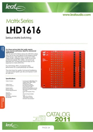 www.leafaudio.com

Matrix Series

LHD1616
Serious Matrix Switching

MATRIX
SERIES

For those serious jobs that really require
many sources and zones. Ideal for commercial
applications
Like the rest of the Matrix Series the LHD1616 utilises
dual Cat5 as the only cabling to the breakout points
(LHDR Series). High Definition Component Video,
Digital Audio, Analogue Audio and IR can be sent
at distances greater than 200m. 16 Sources are
Matrixed into 16 Zones with RS232 loop out for
expansion to more LHD1616’s.
Our technology offers unsurpassed video
performance on a scale previously not offered.
The only choice for quality Commercial Installations,
use any Control System you like and improve it with
an LHD1616

Specifications		

NEXUS
COMPARATORS

Video Output		
			
			
Video Input		
Audio Outputs		
			
Audio Inputs		
RS232 Control		
Power Requirements		
			
Sources			
Distribution		
Standby			
Dimensions (WxDxH)		
Bandwidth		
			

Component 480i/480p/576i
/576p/720p/1080i/1080p
(30)Down Cat5
Component Video
RCA line level/Digital
Audio Down Cat5
RCA line level/Digital Audio
DB9 Female (Binary String)
12V 25W
(Use Leaf Supply Only)
16
16 Zone Expandable
Low
448 X 32 x 370mm
1Volt peak to peak
@75ohm fully loaded”

CONTACT US:
Nexus Technologies Pty Ltd
Tel +61 3 9586 1700
Fax +61 3 9588 0400
Email sales@leafaudio.com

PAGE 24

 