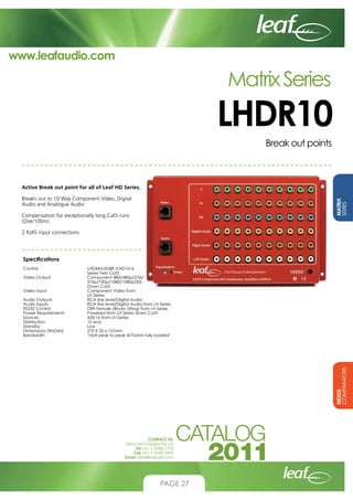 www.leafaudio.com

Matrix Series

LHDR10
Break out points

Active Break out point for all of Leaf HD Series.
MATRIX
SERIES

Breaks out to 10 Way Component Video, Digital
Audio and Analogue Audio
Compensation for exceptionally long Cat5 runs
(Over100m).
2 RJ45 input connections

Specifications
LHD44/LHD88 /LHD1616
Series Twin Cat5
Component 480i/480p/576i/
576p/720p/1080i/1080p(30)
Down Cat5
Component Video from
LH Series
RCA line level/Digital Audio
RCA line level/Digital Audio from LH Series
DB9 Female (Binary String) from LH Series
Powered from LH Series down Cat5
4/8/16 from LH Series
10 way
Low
270 X 32 x 157mm
1Volt peak to peak @75ohm fully loaded”

NEXUS
COMPARATORS

Control			
			
Video Output		
			
			
Video Input		
			
Audio Outputs		
Audio Inputs		
RS232 Control		
Power Requirements		
Sources			
Distribution		
Standby			
Dimensions (WxDxH)		
Bandwidth		

CONTACT US:
Nexus Technologies Pty Ltd
Tel +61 3 9586 1700
Fax +61 3 9588 0400
Email sales@leafaudio.com

PAGE 27

 