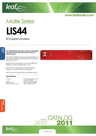 www.leafaudio.com

Matrix Series

LIS44
IR To Serial Converter

MATRIX
SERIES

The LIS44 allows the matrix series to controlled
by Leaf IR commands and converts them to
Serial Control
The LIS44 is designed to give increased flexibility to
your Matrix System by allowing IR control to all Leaf
Matrix Series units.
Based on four zone inputs it can be cascaded and
banked to control multiple matrix units.
Can be used in conjunction with RS232 control
systems or control the system simply by IR.
Can be rack mounted just like all the Matrix series.
Specifications		
IR Inputs			
			
Power			
RS232 Output		
Dimensions (W x H x D)	

4 Zone inputs using Leaf IR 	
protocol @ 38kHz
12V DC (Use Leaf Supply)
DB9 Male (Binary String)
363.6 x 65.88 x 25.7mm

NEXUS
COMPARATORS
CONTACT US:
Nexus Technologies Pty Ltd
Tel +61 3 9586 1700
Fax +61 3 9588 0400
Email sales@leafaudio.com

PAGE 28

 