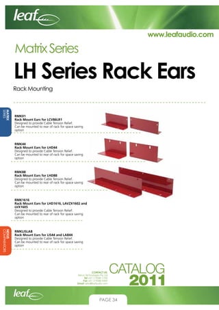 www.leafaudio.com

Matrix Series

LH Series Rack Ears
Rack Mounting

MATRIX
SERIES

RMK01
Rack Mount Ears for LCV86LR1
Designed to provide Cable Tension Relief.
Can be mounted to rear of rack for space saving
option

RMK44
Rack Mount Ears for LHD44
Designed to provide Cable Tension Relief.
Can be mounted to rear of rack for space saving
option

RMK88
Rack Mount Ears for LHD88
Designed to provide Cable Tension Relief.
Can be mounted to rear of rack for space saving
option

RMK1616
Rack Mount Ears for LHD1616, LAVZX1602 and
LVX1605
Designed to provide Cable Tension Relief.
Can be mounted to rear of rack for space saving
option

NEXUS
COMPARATORS

RMKLISLAB
Rack Mount Ears for LIS44 and LAB44
Designed to provide Cable Tension Relief.
Can be mounted to rear of rack for space saving
option

CONTACT US:
Nexus Technologies Pty Ltd
Tel +61 3 9586 1700
Fax +61 3 9588 0400
Email sales@leafaudio.com

PAGE 34

 