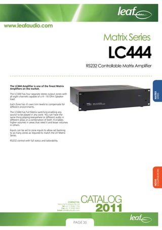 www.leafaudio.com

Matrix Series

LC444

RS232 Controllable Matrix Amplifier

MATRIX
SERIES

The LC444 Amplifier is one of the finest Matrix
Amplifiers on the market.
The LC444 has four separate stereo output zones with
all eight channels capable of a 4 - 16 Ohm Speaker
load.
Each Zone has it’s own trim levels to compensate for
different enviornments.
The LC444 has full Matrix switching enabling any
source to be played in any zone. You can have the
same thing playing everywhere or different audio in
different areas or a combination of both. It enables
higher volumes in areas that need it and lesser volumes
in others.
Inputs can be set to zone inputs to allow set banking
to as many zones as required to match the LH Matrix
Series.

NEXUS
COMPARATORS

RS232 control with full status and tailorability.

CONTACT US:
Nexus Technologies Pty Ltd
Tel +61 3 9586 1700
Fax +61 3 9588 0400
Email sales@leafaudio.com

PAGE 35

 