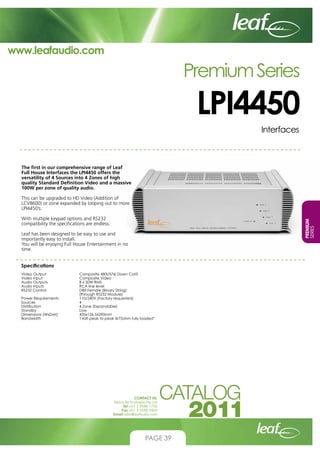 www.leafaudio.com

Premium Series

LPI4450
Interfaces

The first in our comprehensive range of Leaf
Full House Interfaces the LPI4450 offers the
versatility of 4 Sources into 4 Zones of high
quality Standard Definition Video and a massive
100W per zone of quality audio.
This can be upgraded to HD Video (Addition of
LCV8600) or zone expanded by looping out to more
LPI4450’s.
PREMIUM
SERIES

With multiple keypad options and RS232
compatibility the specifications are endless.
Leaf has been designed to be easy to use and
importantly easy to install.
You will be enjoying Full House Entertainment in no
time.
Specifications
Video Output		
Video Input		
Audio Outputs		
Audio Inputs		
RS232 Control		
			
Power Requirements		
Sources			
Distribution		
Standby			
Dimensions (WxDxH)		
Bandwidth		

Composite 480i/576i Down Cat5
Composite Video
8 x 50W RMS
RCA line level
DB9 Female (Binary String)
(through RS232 Module)
110/240V (Factory requested)
4
4 Zone (Expandable)
Low
435x126.5x290mm
1Volt peak to peak @75ohm fully loaded”

CONTACT US:
Nexus Technologies Pty Ltd
Tel +61 3 9586 1700
Fax +61 3 9588 0400
Email sales@leafaudio.com

PAGE 39

 