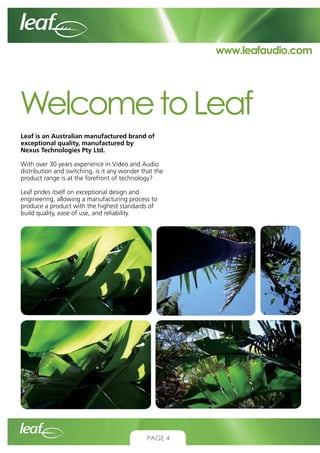 www.leafaudio.com

Welcome to Leaf
Leaf is an Australian manufactured brand of
exceptional quality, manufactured by
Nexus Technologies Pty Ltd.
With over 30 years experience in Video and Audio
distribution and switching, is it any wonder that the
product range is at the forefront of technology?
Leaf prides itself on exceptional design and
engineering, allowing a manufacturing process to
produce a product with the highest standards of
build quality, ease of use, and reliability.

Page 2

CONTACT US:
Nexus Technologies Pty Ltd
Tel +61 3 9586 1700
Fax +61 3 9588 0400
Email sales@leafaudio.com

PAGE 4

 