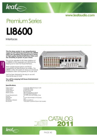 www.leafaudio.com

Premium Series

LI8600
Interfaces

This Pre Amp version in our comprehensive
range of Leaf Full House Interfaces the LP8600
offers the versatility of 8 Sources into 6 Zones
of high quality Standard Definition Video and
the versatility of power of your choice.
PREMIUM
SERIES

This can be upgraded to HD Video (Addition of
LCV8600) or zone expanded up to 96 Zones by
looping out to more Full House Interfaces.
With multiple keypad options and RS232
compatibility the specifications are endless. The
LI8600 is often the system of choice in Commercial
Installations often running banks of TV’s per zone.
Leaf has been designed to be easy to use and
importantly easy to install.
You will be enjoying Full House Entertainment
in no time.
Specifications
Video Output		
Video Input		
Audio Outputs		
Audio Inputs		
RS232 Control		
			
Power Requirements		
Sources			
Distribution		
Standby			
Dimensions (WxDxH)		
Bandwidth		

Composite 480i/576i Down Cat5
Composite Video
8 x RCA line level
RCA line level
DB9 Female (Binary String)
(through RS232 Module)
12V 25W (Use Leaf Supply Only)
8
6 Zone (Expandable to 96 Zones)
Low
435x126.5x290mm
1Volt peak to peak @75ohm fully loaded

CONTACT US:
Nexus Technologies Pty Ltd
Tel +61 3 9586 1700
Fax +61 3 9588 0400
Email sales@leafaudio.com

PAGE 40

 