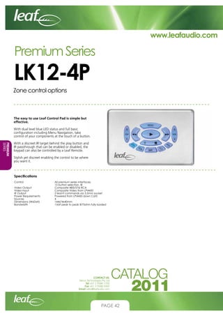 www.leafaudio.com

Premium Series

LK12-4P
Zone control options

The easy to use Leaf Control Pad is simple but
effective.
With dual level blue LED status and full basic
configuration including Menu Navigation, take
control of your components at the touch of a button.
PREMIUM
SERIES

With a discreet IR target behind the play button and
IR passthrough that can be enabled or disabled, the
keypad can also be controlled by a Leaf Remote.
Stylish yet discreet enabling the control to be where
you want it.

Specifications
Control			
			
Video Output		
Video Input		
IR Output			
Power Requirements		
Sources			
Dimensions (WxDxH)		
Bandwidth		

All premium series interfaces,
15 button selection, IR
Composite 480i/576i RCA
Composite Video from LPI4450
2 learnt commands via 3.5mm socket
Powered from LPI4450 down Cat5
4
144x74x40mm
1Volt peak to peak @75ohm fully loaded

CONTACT US:
Nexus Technologies Pty Ltd
Tel +61 3 9586 1700
Fax +61 3 9588 0400
Email sales@leafaudio.com

PAGE 42

 
