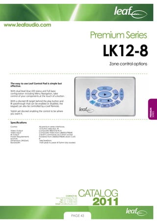 www.leafaudio.com

Premium Series

LK12-8
Zone control options

The easy to use Leaf Control Pad is simple but
effective.
With dual level blue LED status and full basic
configuration including Menu Navigation, take
control of your components at the touch of a button.

PREMIUM
SERIES

With a discreet IR target behind the play button and
IR passthrough that can be enabled or disabled, the
keypad can also be controlled by a Leaf Remote.
Stylish yet discreet enabling the control to be where
you want it.

Specifications
Control			
			
Video Output		
Video Input		
IR Output			
Power Requirements		
Sources			
Dimensions (WxDxH)		
Bandwidth		

All premium series interfaces,
15 button selection, IR
Composite 480i/576i RCA
Composite Video from LI8600/LPI8640
2 learnt commands via 3.5mm socket
Powered from LI8600/LPI8640 down Cat5
8
144x74x40mm
1Volt peak to peak @75ohm fully loaded

CONTACT US:
Nexus Technologies Pty Ltd
Tel +61 3 9586 1700
Fax +61 3 9588 0400
Email sales@leafaudio.com

PAGE 43

 