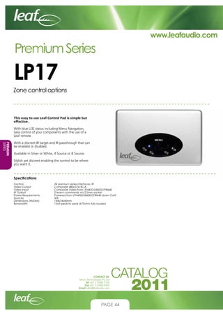 www.leafaudio.com

Premium Series

LP17
Zone control options

This easy to use Leaf Control Pad is simple but
effective.
With blue LED status including Menu Navigation,
take control of your components with the use of a
Leaf remote.
PREMIUM
PREMIUM
SERIES
SERIES

With a discreet IR target and IR passthrough that can
be enabled or disabled.
Available in Silver or White, 4 Source or 8 Source.
Stylish yet discreet enabling the control to be where
you want it.

Specifications
Control-			
Video Output		
Video Input		
IR Output			
Power Requirements		
Sources			
Dimensions (WxDxH)		
Bandwidth		

All premium series interfaces, IR
Composite 480i/576i RCA
Composite Video from LPI4450/LI8600/LPI8640
2 learnt commands via 3.5mm socket
Powered from LPI4450/LI8600/LPI8640 down Cat5
4/8
144x74x40mm
1Volt peak to peak @75ohm fully loaded

CONTACT US:
Nexus Technologies Pty Ltd
Tel +61 3 9586 1700
Fax +61 3 9588 0400
Email sales@leafaudio.com

PAGE 44

 