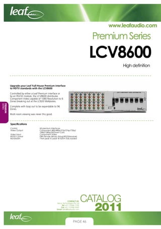 www.leafaudio.com

Premium Series

LCV8600
High definition

Upgrade your Leaf Full House Premium interface
to HDTV standards with the LCV8600
Controlled by either a Leaf Premium interface or
by an RS232 module, the LCV8600 distributes
Component Video capable of 1080 Resolution to 6
Zones breaking out at the LCB20 Wallplates.
PREMIUM
SERIES

Complete with loop out to be expandable to 96
Zones.
Multi room viewing was never this good.

Specifications
Control			
Video Output		
			
Video Input		
RS232 Control		
Bandwidth		

All premium interfaces
Component 480i/480p/576i/576p/720p/
1080i/1080p(30)Down Cat5
Component Video
DB9 Female (Binary String)(RS232Module)
1Volt peak to peak @75ohm fully loaded

CONTACT US:
Nexus Technologies Pty Ltd
Tel +61 3 9586 1700
Fax +61 3 9588 0400
Email sales@leafaudio.com

PAGE 46

 