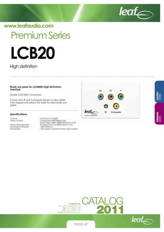 www.leafaudio.com

Premium Series

LCB20
High definition

Simple Cat5 RJ45 Connection.
Comes with IR and Composite barrels to take cables
from keypad and reduce the need for extra break out
plates.
Specifications
Control			
Video Output		
			
Power Requirements		
Dimensions (WxDxH)		
Bandwidth		

Cat5 from LCV8600
Component 480i/480p/576i/
576p/720p/1080i/1080p(30)Down Cat5
Powered from LCV8600 down Cat5
144x74x40mm
1Volt peak to peak @75ohm fully loaded

CONTACT US:
Nexus Technologies Pty Ltd
Tel +61 3 9586 1700
Fax +61 3 9588 0400
Email sales@leafaudio.com

PAGE 47

PREMIUM
SERIES

MATRIX
SERIES

Break out plate for LCV8600 High Definition
Interface.

 