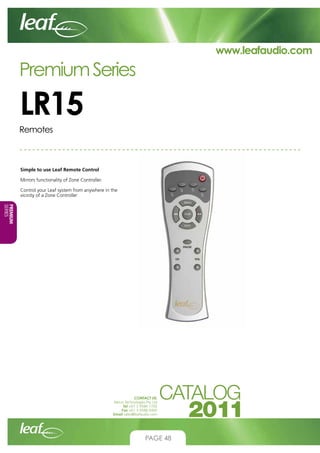 www.leafaudio.com

Premium Series

LR15
Remotes

Simple to use Leaf Remote Control
Mirrors functionality of Zone Controller.
Control your Leaf system from anywhere in the
vicinity of a Zone Controller
PREMIUM
SERIES
CONTACT US:
Nexus Technologies Pty Ltd
Tel +61 3 9586 1700
Fax +61 3 9588 0400
Email sales@leafaudio.com

PAGE 48

 