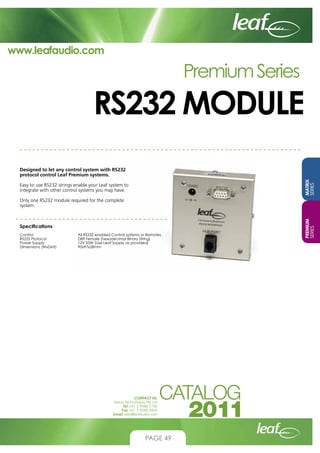 www.leafaudio.com

Premium Series

RS232 MODULE
MATRIX
SERIES

Designed to let any control system with RS232
protocol control Leaf Premium systems.
Easy to use RS232 strings enable your Leaf system to
integrate with other control systems you may have.

Specifications
Control			
RS232 Protocol		
Power Supply		
Dimensions (WxDxH)		

All RS232 enabled Control systems or Remotes
DB9 Female (hexadecimal Binary String)
12V 25W (Use Leaf Supply as provided)
90x97x28mm

CONTACT US:
Nexus Technologies Pty Ltd
Tel +61 3 9586 1700
Fax +61 3 9588 0400
Email sales@leafaudio.com

PAGE 49

PREMIUM
SERIES

Only one RS232 module required for the complete
system.

 