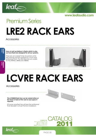 www.leafaudio.com

Premium Series

LRE2 RACK EARS
Accessories

MATRIX
SERIES

Here at Leaf we believe in Racks which is why
we have Rack Ears designed for all our systems.
These ears are screwed firmly into position at the
feet moorings and will contribute to a much more
professional finish. The LRE2 Rack Ears are suitable
for the LPI4450, LI8600 and LPI8640.

PREMIUM
SERIES

LCVRE RACK EARS
Accessories

The LCV8600 Rack Ears can be racked either at
the front or back of the rack to save space if
required.
Of course using Rack Ears will give that professional
finish desirable in all Leaf Premium Installations

CONTACT US:
Nexus Technologies Pty Ltd
Tel +61 3 9586 1700
Fax +61 3 9588 0400
Email sales@leafaudio.com

PAGE 50

 