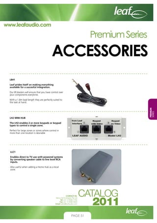 www.leafaudio.com

Premium Series

ACCESSORIES
LB41
Leaf prides itself on making everything
available for a succesful integration.
Our IR blasters will ensure that you have control over
your components everytime.

PREMIUM
SERIES

With a 1.8m lead length they are perfectly suited to
the task at hand.

LH2 MINI HUB
The LH2 enables 2 or more keypads or keypad
types to control a single zone.
Perfect for large zones or zones where control in
more than one location is desirable

LLC1
Enables direct to TV use with powered systems
by converting speaker cable to line level RCA
inputs.
Also useful when adding a Home Hub as a local
zone.

CONTACT US:
Nexus Technologies Pty Ltd
Tel +61 3 9586 1700
Fax +61 3 9588 0400
Email sales@leafaudio.com

PAGE 51

 