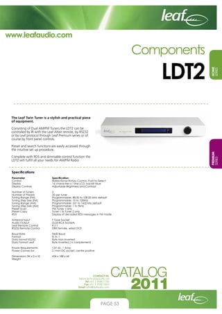 www.leafaudio.com

LDT2

HOME
SERIES

Components

The Leaf Twin Tuner is a stylish and practical piece
of equipment.
Consisting of Dual AM/FM Tuners the LDT2 can be
controlled by IR with the Leaf Altair remote, by RS232
or by Leaf protocol through Leaf Premium series or of
course by front panel controls.

PREMIUM
SERIES

Preset and search functions are easily accessed through
the intuitive set up procedure.
Complete with RDS and dimmable control function the
LDT2 will fulfill all your needs for AM/FM Radio
Specifications
Parameter 		
Control			
Display			
Display Controls		

Specification
Bidirectional Rotary Control, Push-to-Select
16 characters x 1 line LCD, backlit blue
Adjustable Brightness and Contrast

Number of Tuners		
Number of Presets		
Tuning Range (FM)		
Tuning Step Size (FM)		
Tuning Range (AM)		
Tuning Step Size (AM)		
Preset Scan		
Preset Copy		
RDS			

2
20 per tuner
Programmable: 88.00 to 108.00 MHz default
Programmable: 10 to 100kHz
Programmable: 531 to 1602 kHz default
Programmable: 1 to 9kHz
FM, Tuner 1 only
Tuner 1 to Tuner 2 only
Display of decoded RDS messages in FM mode

Antenna Input		
Audio Output		
Leaf Remote Control		
RS232 Remote Control	

F-Type Socket
Dual RCA Sockets
RJ11
DB9 Female, wired DCE

Baud Rate			
Format			
Data format RS232		
Data Format Leaf		

9600 Baud
8, N, 1
Byte Non-Inverted
Byte Inverted (1s complement)

Power Requirements		
Power Connector		

12V dc, 1 Amp
2.1mm DC socket, centre positive

Dimensions (W x D x H)	
Weight	

424 x 188 x 44

CONTACT US:
Nexus Technologies Pty Ltd
Tel +61 3 9586 1700
Fax +61 3 9588 0400
Email sales@leafaudio.com

PAGE 53

 