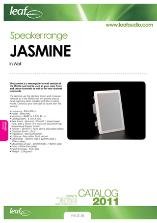 www.leafaudio.com

Speaker range

JASMINE
In Wall

The jasmine is a rectangular in-wall version of
the Wattle and can be used as your main front
and centre channels as well as for rear channel
surrounds.
The Jasmine use the identical drivers and crossover
network as in the Wattle and will provide precise
tonal matching when installed with this in-ceiling
model. Construct your own wall of sound with the
Jasmine.

SPEAKER
RANGE

• Frequency - 65Hz-20kHz
• Power - 60W RMS
• Sensitivity - 86dB for 2.83V @ 1m
• Configuration - 4 inch 2 way
•  ass drivers - Nominal 100mm(4”) doped paper
B
cone, with a 25mm (1”) voice coil wound on high
temperature Kapton former
•  weeter - 25mm(1”) fabric dome adjustable eyeball
T
• Crossover Points - 2kHz
• Impedance - Nominally 6ohms
• Enclosure - Bass reflex, front vented
•  imensions - 305mm high x 220mm wide x
D
100mm deep
•  ounting Cut-Out - 275mm high x 190mm wide
M
• Finish - White (Paintable)
• Input Terminals - Push Type
• Weight - 2.5kg each

CONTACT US:
Nexus Technologies Pty Ltd
Tel +61 3 9586 1700
Fax +61 3 9588 0400
Email sales@leafaudio.com

PAGE 58

 