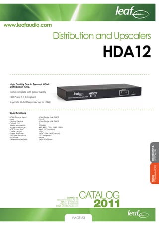 www.leafaudio.com

Distribution and Upscalers

HDA12
High Quality One in Two out HDMI
Distribution Amp.
Come complete with power supply.
HDCP and 1.3 Compliant
Supports 36-bit Deep color up to 1080p

Specifications

DISTRIBUTION 
UPSCALERS

HDMI Single Link, TMDS
Port-1
HDMI Single Link, TMDS
2
225MHz
480i,480p,720p,1080i,1080p
Rev1.2 Compliant
10m
5VDC (Use Leaf Supply)
1.0 Compliant
Metal
245x110x25mm

NEXUS
COMPARATORS

HDMI Source Input		
Input 			
Display Device		
Output Port		
Video Bandwidth		
Single Link Range		
HDCP Function		
Cable Length		
Power Adapter		
DVI Specifications		
Enclosure			
Dimensions(WxDxH)		

CONTACT US:
Nexus Technologies Pty Ltd
Tel +61 3 9586 1700
Fax +61 3 9588 0400
Email sales@leafaudio.com

PAGE 63

 