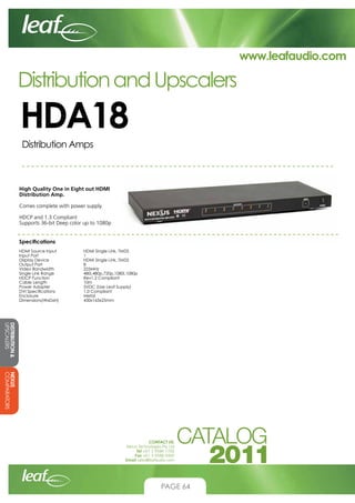 www.leafaudio.com

Distribution and Upscalers

HDA18
Distribution Amps

High Quality One in Eight out HDMI
Distribution Amp.
Comes complete with power supply.
HDCP and 1.3 Compliant
Supports 36-bit Deep color up to 1080p
Specifications
HDMI Source Input		
Input Port			
Display Device		
Output Port		
Video Bandwidth		
Single Link Range		
HDCP Function		
Cable Length		
Power Adapter		
DVI Specifications		
Enclosure			
Dimensions(WxDxH)		

HDMI Single Link, TMDS
1
HDMI Single Link, TMDS
8
225MHz
480i,480p,720p,1080i,1080p
Rev1.2 Compliant
10m
5VDC (Use Leaf Supply)
1.0 Compliant
Metal
430x165x25mm

DISTRIBUTION 
UPSCALERS
NEXUS
COMPARATORS
CONTACT US:
Nexus Technologies Pty Ltd
Tel +61 3 9586 1700
Fax +61 3 9588 0400
Email sales@leafaudio.com

PAGE 64

 