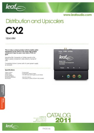 www.leafaudio.com

Distribution and Upscalers

CX2
Upscaler

This is truly a unique product which enables older
equipment to be used on the same high quality
component input as your new state of the art
gear.
Upscaling PAL Composite or SVideo signals to the
higher quality Component video allows a myriad of
uses.
Completely Active it comes with it’s own power supply
as standard.
Specifications
Video Output		
Video Input		
Power Supply		
Enclosure-Metal
Dimensions(WxDxH)		
Bandwidth		

Component
Composite Video/S Video
12V 25W (Use Leaf Supply as provided)
102 X 90 X 25mm
1Volt peak to peak @75ohm fully loaded

DISTRIBUTION 
UPSCALERS
NEXUS
COMPARATORS
CONTACT US:
Nexus Technologies Pty Ltd
Tel +61 3 9586 1700
Fax +61 3 9588 0400
Email sales@leafaudio.com

PAGE 66

 