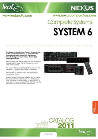 www.nexuscomparators.com

www.leafaudio.com

Complete Systems

SYSTEM 6
The Nexus System 6 Home Theatre Demonstrator
makes installation a breeze - it is ideal for the
largest showrooms, where our installationfriendly design approach makes the total job
simple and reliable.
Nexus Comparators are designed with the components
located near the relays that do the switching. Less
cable more reliability.
The System: 6 Switches 6 Players / Receivers, 16 Front
Speakers, 8 Centres, 8 Rears and 8 Sub Woofers.
All controlled by Remote Conrol and Displayed on
Nexus Mimic Control.

NEXUS
COMPARATORS

A Nexus System Comparator will allow you to qualify
the customers likes and dislikes in an incredibly short
time. A qualified customer means up selling is easy to
maximize the rewards of a sale. They will hear instantly
the benefits of better amplifiers and speakers.

CONTACT US:
Nexus Technologies Pty Ltd
Tel +61 3 9586 1700
Fax +61 3 9588 0400
Email sales@leafaudio.com

PAGE 69

 