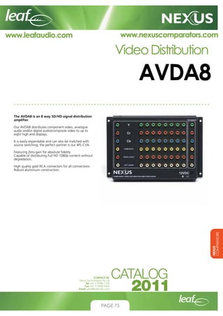 www.nexuscomparators.com

www.leafaudio.com

Video Distribution

AVDA8
The AVDA8 is an 8 way SD/HD signal distribution
amplifier.
Our AVDA8 distributes component video, analogue
audio and/or digital audio/composite video to up to
eight high end displays.
It is easily expandable and can also be matched with
source switching; the perfect partner is our 4PL-CVA.
Featuring Zero gain for absolute fidelity
Capable of distributing Full HD 1080p content without
degredation.

NEXUS
COMPARATORS

High quality gold RCA connectors for all connections
Robust aluminium construction.

CONTACT US:
Nexus Technologies Pty Ltd
Tel +61 3 9586 1700
Fax +61 3 9588 0400
Email sales@leafaudio.com

PAGE 75

 