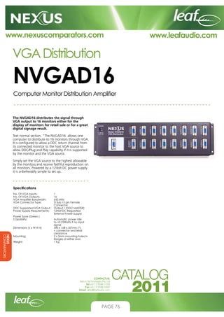 www.nexuscomparators.com

VGA Distribution

NVGAD16
Computer Monitor Distribution Amplifier

The NVGAD16 distributes the signal through
VGA output to 16 monitors either for the
display of monitors for retail sale or for a great
digital signage result.
Text normal section. “The NVGAD16 allows one
computer to distribute to 16 monitors through VGA.
It is configured to allow a DDC return channel from
its connected monitor to the host VGA source to
allow DDC/Plug and Play capability if it is supported
by the monitor and the VGA source.
Simply set the VGA source to the highest allowable
by the monitors and receive faithful reproduction on
all monitors. Powered by a 12Volt DC power supply
it is unbelievably simple to set up.

Specifications

NEXUS
COMPARATORS

No. Of VGA Inputs; 		
1
No. Of VGA Outputs; 	
16
VGA Amplifier Bandwidth; 	
650 MHz
VGA Connector Type; 	 Sub 15 pin Female
D
Connector
DDC Supported VGA Output; 	 Output 1 (DDC MASTER)
Power Supply Requirements; 	
12Volt DC Regulated
External Power Supply
Power Save (Green )
Capability; 		
Automatic power idle
to 0.25Watts if no input
signal
Dimensions (L x W X H); 	
390 x 108 x 35*mm (*)
			 connector and lead
+
clearance
Mounting; 		 x 5mm mounting holes in
2
flanges at either end
Weight; 			
1 Kg

CONTACT US:
Nexus Technologies Pty Ltd
Tel +61 3 9586 1700
Fax +61 3 9588 0400
Email sales@leafaudio.com

PAGE 76

www.leafaudio.com

 