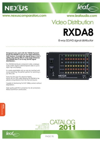 www.nexuscomparators.com

www.leafaudio.com

Video Distribution

RXDA8
8 way SD/HD signal distributior

Designed to be used with the TXDA6 Transmit
board the RXDA8 is part of our High Definition
Cat5 System. It accepts the signals down 2 Cat 5
cables, thus being able to cover large distances.
The RXDA8 then is an 8 way SD/HD signal
distribution..
Our RXDA8 distributes component video, analogue
audio and/or digital audio/composite video to up to
eight high end displays.
It is easily expandable and can also be matched with
source switching; the perfect partner for switching is
our 4PL-CVA.
Featuring Zero gain for absolute fidelity
Inputs are via Cat5 cable allowing the RXDA8 to be
placed a long distance from the hub and source.
Capable of distributing Full HD 1080p content without
degredation.
High quality gold RCA connectors for all connections
Robust aluminium construction.

NEXUS
COMPARATORS
CONTACT US:
Nexus Technologies Pty Ltd
Tel +61 3 9586 1700
Fax +61 3 9588 0400
Email sales@leafaudio.com

PAGE 78

 