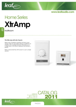 www.leafaudio.com

Home Series

HOME
SERIES

XtrAmp
Multiroom

The little amp with alot of grunt.
Need a pair of speakers anywhere and here is your
solution. With an input plate making it suitable for an
amplifier with a passive second or third zone, or as
a single input in an office or bedroom the XtrAmp is
perfect.
With a volume dial from off to loud it is such a simple
solution.

CONTACT US:
Nexus Technologies Pty Ltd
Tel +61 3 9586 1700
Fax +61 3 9588 0400
Email sales@leafaudio.com

PAGE 8

 