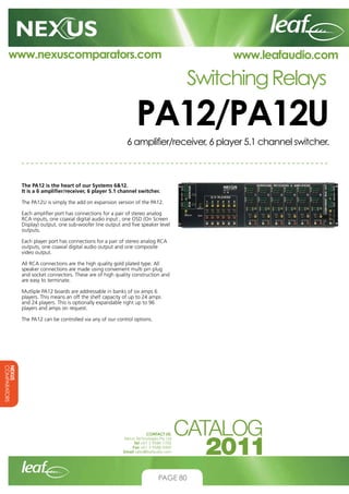 www.nexuscomparators.com

www.leafaudio.com

Switching Relays

PA12/PA12U
6 amplifier/receiver, 6 player 5.1 channel switcher.

The PA12 is the heart of our Systems 612.
It is a 6 amplifier/receiver, 6 player 5.1 channel switcher.
The PA12U is simply the add on expansion version of the PA12.
Each amplifier port has connections for a pair of stereo analog
RCA inputs, one coaxial digital audio input , one OSD (On Screen
Display) output, one sub-woofer line output and five speaker level
outputs.
Each player port has connections for a pair of stereo analog RCA
outputs, one coaxial digital audio output and one composite
video output.
All RCA connections are the high quality gold plated type. All
speaker connections are made using convenient multi pin plug
and socket connectors. These are of high quality construction and
are easy to terminate.
Mutliple PA12 boards are addressable in banks of six amps 6
players. This means an off the shelf capacity of up to 24 amps
and 24 players. This is optionally expandable right up to 96
players and amps on request.
The PA12 can be controlled via any of our control options.

NEXUS
COMPARATORS
CONTACT US:
Nexus Technologies Pty Ltd
Tel +61 3 9586 1700
Fax +61 3 9588 0400
Email sales@leafaudio.com

PAGE 80

 