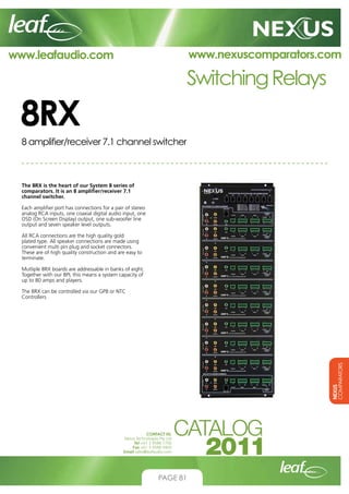www.nexuscomparators.com

www.leafaudio.com

Switching Relays

8RX
8 amplifier/receiver 7.1 channel switcher

The 8RX is the heart of our System 8 series of
comparators. It is an 8 amplifier/receiver 7.1
channel switcher.
Each amplifier port has connections for a pair of stereo
analog RCA inputs, one coaxial digital audio input, one
OSD (On Screen Display) output, one sub-woofer line
output and seven speaker level outputs.
All RCA connections are the high quality gold
plated type. All speaker connections are made using
convenient multi pin plug and socket connectors.
These are of high quality construction and are easy to
terminate.
Mutliple 8RX boards are addressable in banks of eight.
Together with our 8PL this means a system capacity of
up to 80 amps and players.

NEXUS
COMPARATORS

The 8RX can be controlled via our GP8 or NTC
Controllers

CONTACT US:
Nexus Technologies Pty Ltd
Tel +61 3 9586 1700
Fax +61 3 9588 0400
Email sales@leafaudio.com

PAGE 81

 