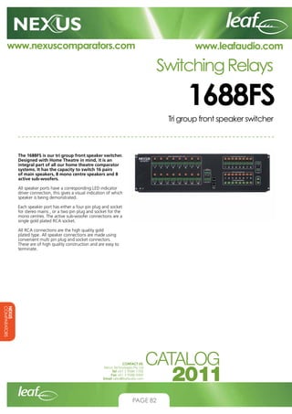 www.nexuscomparators.com

www.leafaudio.com

Switching Relays

1688FS
Tri group front speaker switcher

The 1688FS is our tri group front speaker switcher.
Designed with Home Theatre in mind, it is an
integral part of all our home theatre comparator
systems. It has the capacity to switch 16 pairs
of main speakers, 8 mono centre speakers and 8
active sub-woofers.
All speaker ports have a corresponding LED indicator
driver connection, this gives a visual indication of which
speaker is being demonstrated.
Each speaker port has either a four pin plug and socket
for stereo mains , or a two pin plug and socket for the
mono centres. The active sub-woofer connections are a
single gold plated RCA socket.
All RCA connections are the high quality gold
plated type. All speaker connections are made using
convenient multi pin plug and socket connectors.
These are of high quality construction and are easy to
terminate.

NEXUS
COMPARATORS
CONTACT US:
Nexus Technologies Pty Ltd
Tel +61 3 9586 1700
Fax +61 3 9588 0400
Email sales@leafaudio.com

PAGE 82

 