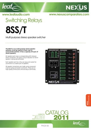www.nexuscomparators.com

www.leafaudio.com

Switching Relays

8SS/T
Multi purpose stereo speaker switcher

The 8SS/T is our multi purpose stereo speaker
switcher. It can be used as a front, rear or
surround EX switcher. It has a capacity of 8 pair of
stereo speakers.
All speaker ports have a corresponding LED indicator
driver connection, this gives a visual indication of which
speaker is being demonstrated.
Each speaker port has a four pin plug and socket for
connection to a stereo pair of speakers.

NEXUS
COMPARATORS

All speaker connections are made using convenient
multi pin plug and socket connectors. These are of
high quality construction and are easy to terminate.

CONTACT US:
Nexus Technologies Pty Ltd
Tel +61 3 9586 1700
Fax +61 3 9588 0400
Email sales@leafaudio.com

PAGE 83

 