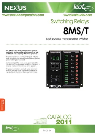 www.nexuscomparators.com

www.leafaudio.com

Switching Relays

8MS/T
Multi purpose mono speaker switcher

The 8MS/T is our multi purpose mono speaker
switcher. It can be used as a front, centre or rear
switcher. It has a capacity of 8 mono speakers.
All speaker ports have a corresponding LED indicator
driver connection, this gives a visual indication of which
speaker is being demonstrated.
Each speaker port has a two pin plug and socket for
connection to a mono speaker. Either one channel of a
stereo or multi channel system or centre speakers.
All speaker connections are made using convenient
multi pin plug and socket connectors. These are of
high quality construction and are easy to terminate.

NEXUS
COMPARATORS
CONTACT US:
Nexus Technologies Pty Ltd
Tel +61 3 9586 1700
Fax +61 3 9588 0400
Email sales@leafaudio.com

PAGE 84

 