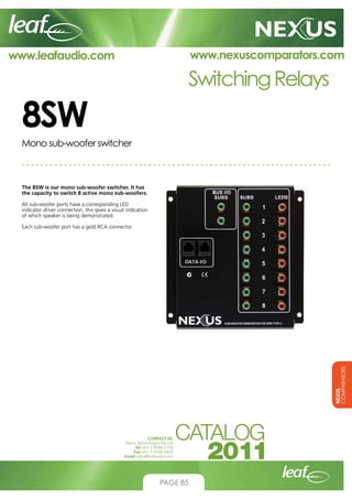 www.nexuscomparators.com

www.leafaudio.com

Switching Relays

8SW
Mono sub-woofer switcher

The 8SW is our mono sub-woofer switcher. It has
the capacity to switch 8 active mono sub-woofers.
All sub-woofer ports have a corresponding LED
indicator driver connection, this gives a visual indication
of which speaker is being demonstrated.

NEXUS
COMPARATORS

Each sub-woofer port has a gold RCA connector.

CONTACT US:
Nexus Technologies Pty Ltd
Tel +61 3 9586 1700
Fax +61 3 9588 0400
Email sales@leafaudio.com

PAGE 85

 