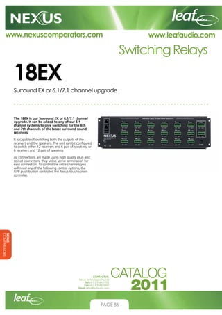 www.nexuscomparators.com

www.leafaudio.com

Switching Relays

18EX
Surround EX or 6.1/7.1 channel upgrade

The 18EX is our Surround EX or 6.1/7.1 channel
upgrade. It can be added to any of our 5.1
channel systems to give switching for the 6th
and 7th channels of the latest surround sound
receivers
It is capable of switching both the outputs of the
receivers and the speakers. The unit can be configured
to switch either 12 receivers and 6 pair of speakers, or
6 receivers and 12 pair of speakers
All connections are made using high quality plug and
socket connectors, they utilise screw termination for
easy connection. To control the extra channels you
will need any of the following control options, the
GP8 push button controller, the Nexus touch screen
controller.

NEXUS
COMPARATORS
CONTACT US:
Nexus Technologies Pty Ltd
Tel +61 3 9586 1700
Fax +61 3 9588 0400
Email sales@leafaudio.com

PAGE 86

 